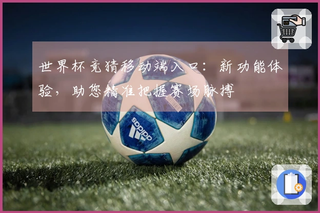 世界杯竞猜移动端入口：新功能体验，助您精准把握赛场脉搏