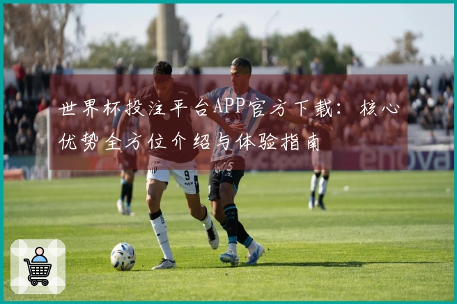 世界杯投注平台APP官方下载：核心优势全方位介绍与体验指南