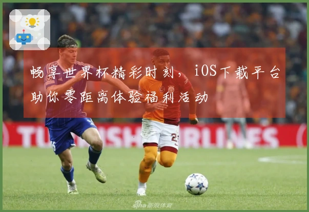 畅享世界杯精彩时刻，iOS下载平台助你零距离体验福利活动